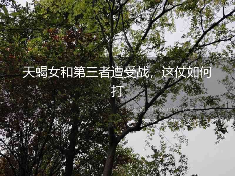 天蝎女和第三者遭受戰，這仗如何打
