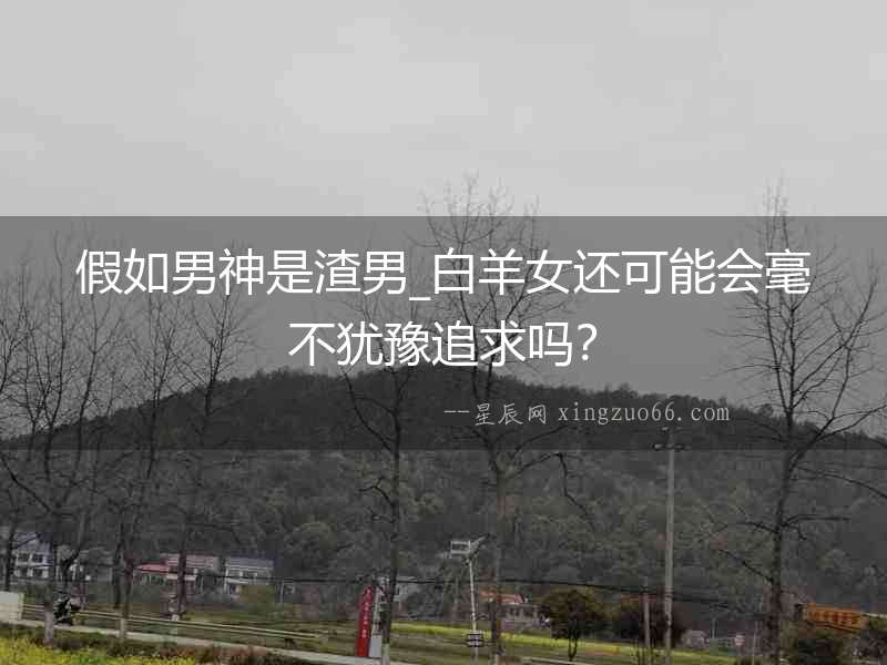 假如男神是渣男_白羊女還可能會毫不猶豫追求嗎？