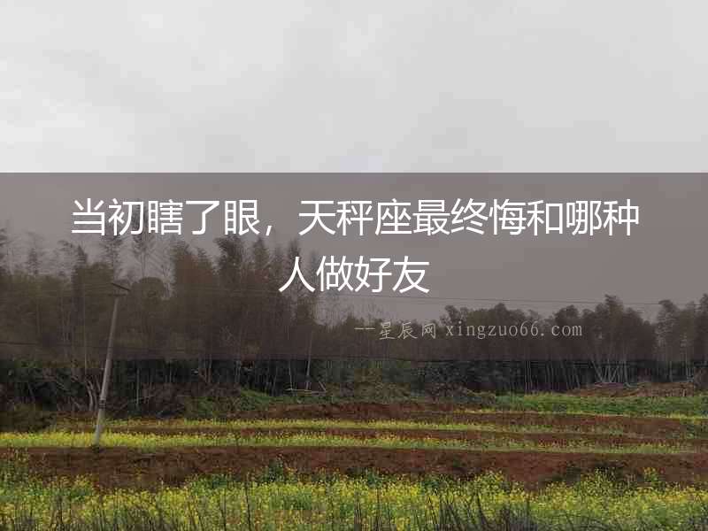 當(dāng)初瞎了眼，天秤座最終悔和哪種人做好友