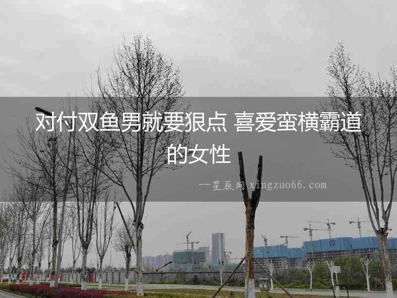 對(duì)付雙魚男就要狠點(diǎn) 喜愛蠻橫霸道的女性