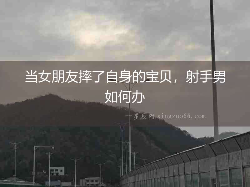 當女朋友摔了自身的寶貝，射手男如何辦