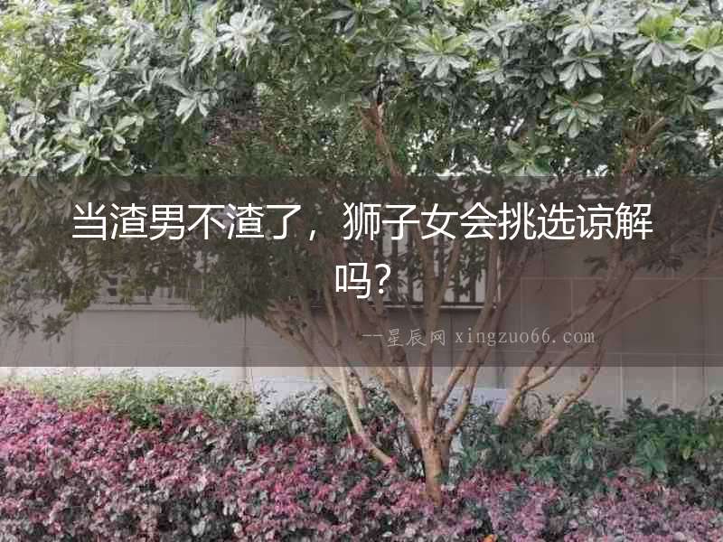 當(dāng)渣男不渣了，獅子女會挑選諒解嗎？