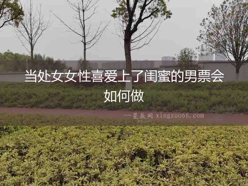 當(dāng)處女女性喜愛(ài)上了閨蜜的男票會(huì)如何做