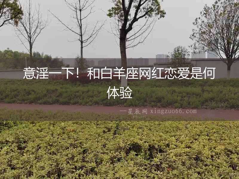 意淫一下！和白羊座網紅戀愛是何體驗