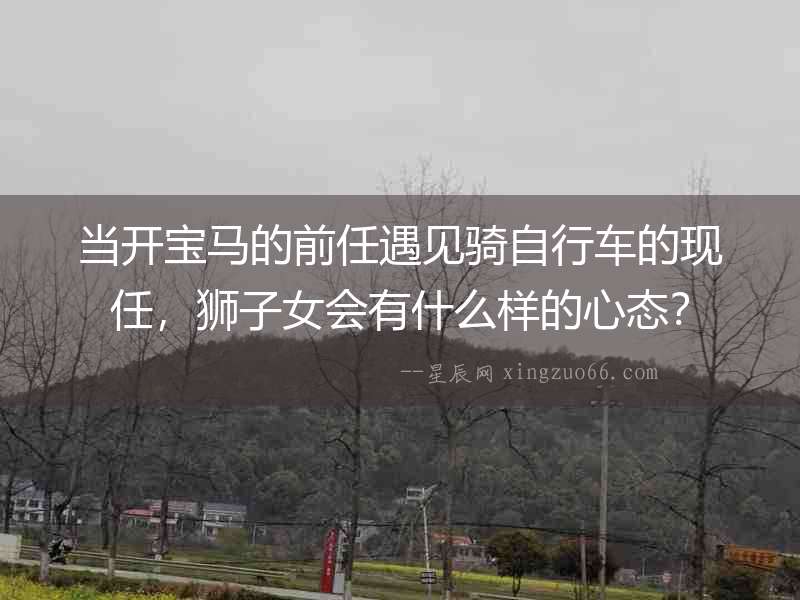 當開寶馬的前任遇見騎自行車的現任，獅子女會有什么樣的心態？