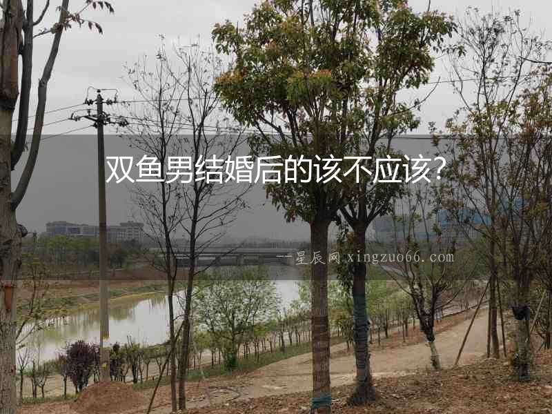 雙魚男結婚后的該不應該？