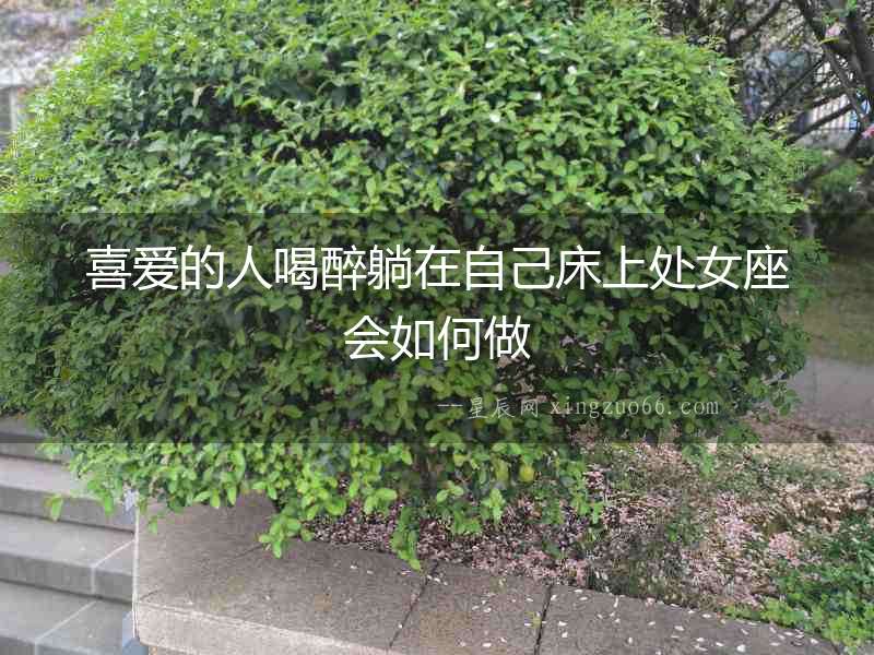 喜愛的人喝醉躺在自己床上處女座會(huì)如何做