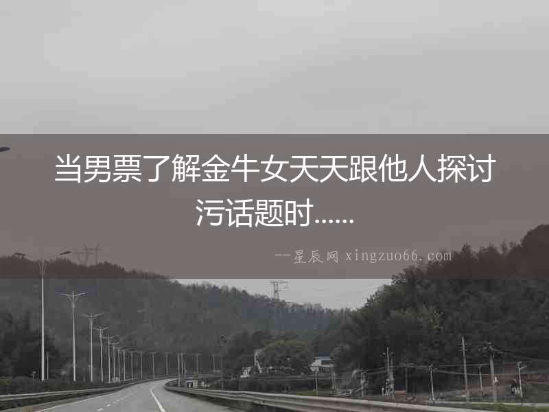 當男票了解金牛女天天跟他人探討污話題時......