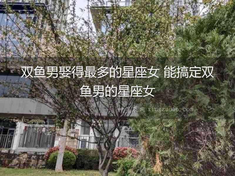 雙魚男娶得最多的星座女 能搞定雙魚男的星座女