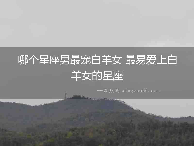 哪個星座男最寵白羊女 最易愛上白羊女的星座