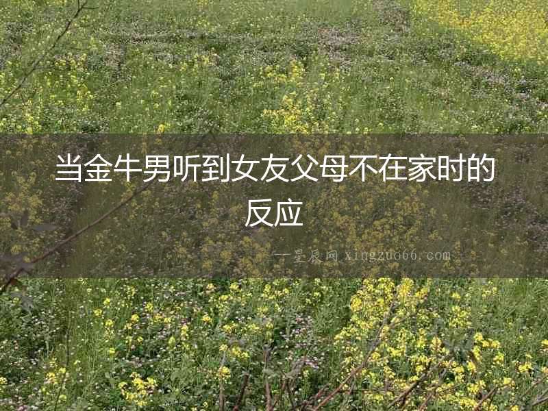 當金牛男聽到女友父母不在家時的反應