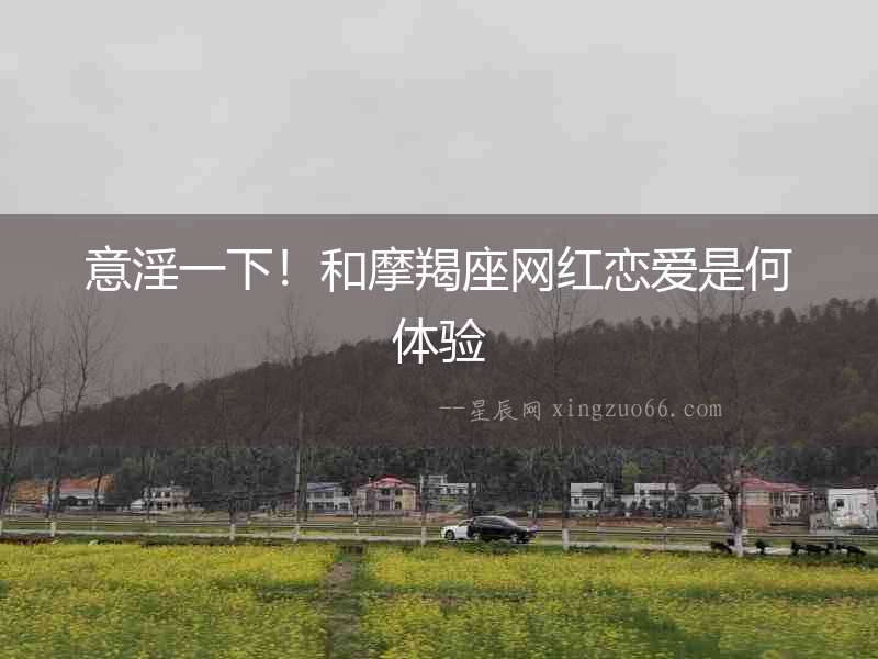 意淫一下！和摩羯座網紅戀愛是何體驗