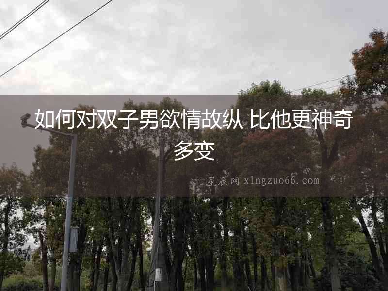 如何對雙子男欲情故縱 比他更神奇多變