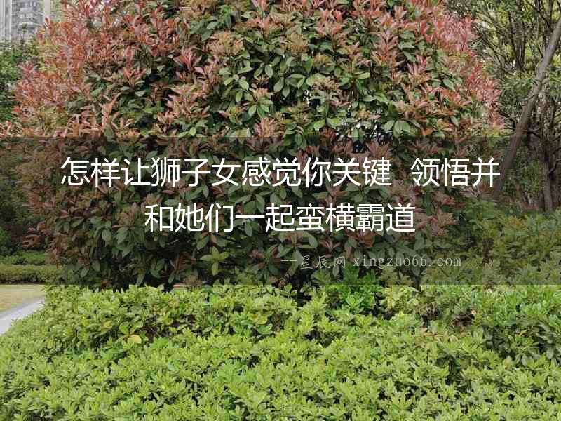 怎樣讓獅子女感覺(jué)你關(guān)鍵  領(lǐng)悟并和她們一起蠻橫霸道