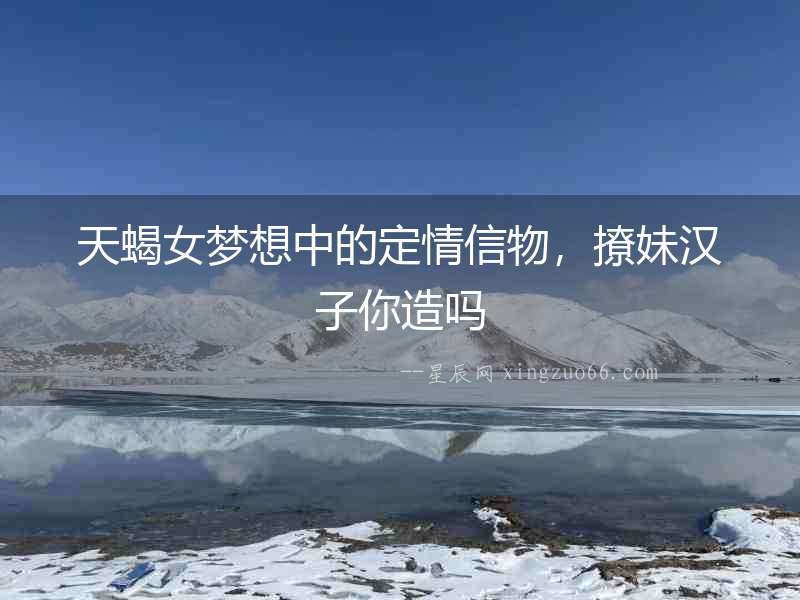 天蝎女夢想中的定情信物，撩妹漢子你造嗎