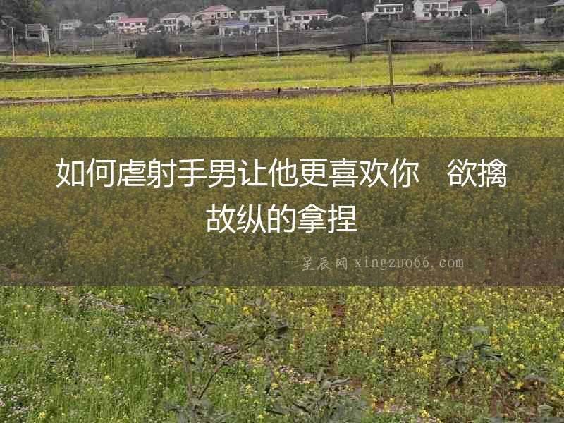 如何虐射手男讓他更喜歡你   欲擒故縱的拿捏