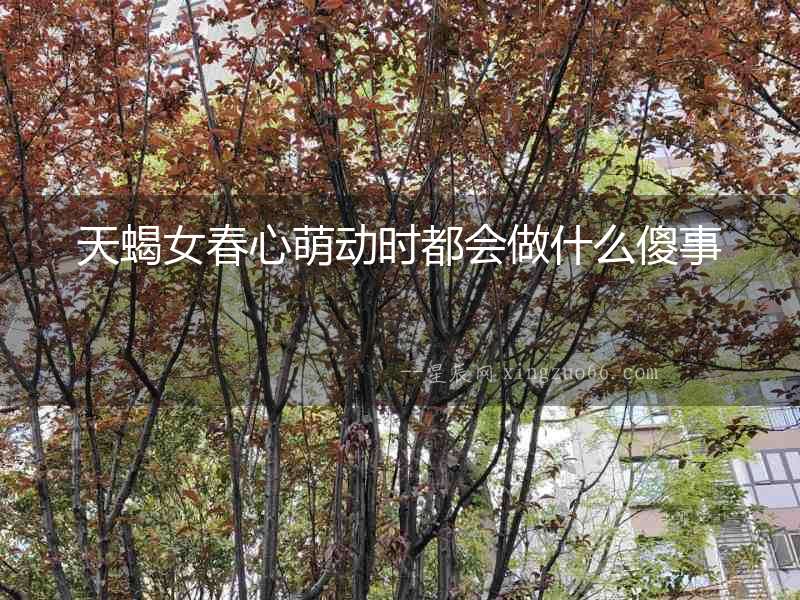 天蝎女春心萌動時都會做什么傻事