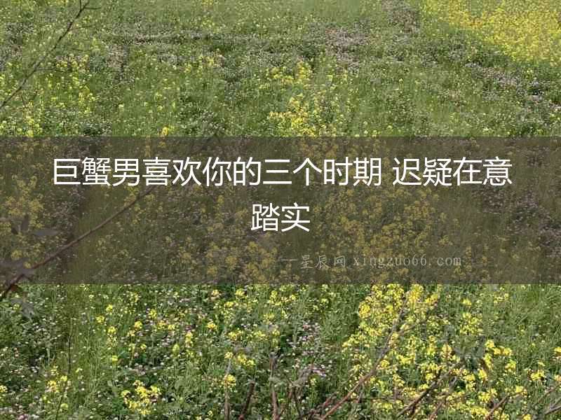 巨蟹男喜歡你的三個時期 遲疑在意踏實