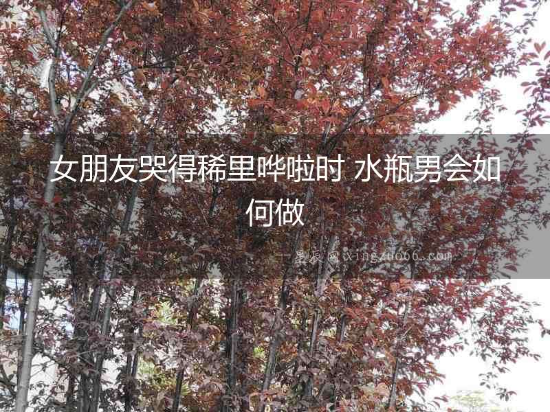 女朋友哭得稀里嘩啦時 水瓶男會如何做
