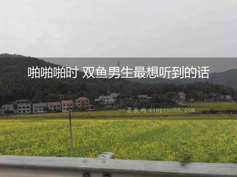 啪啪啪時 雙魚男生最想聽到的話
