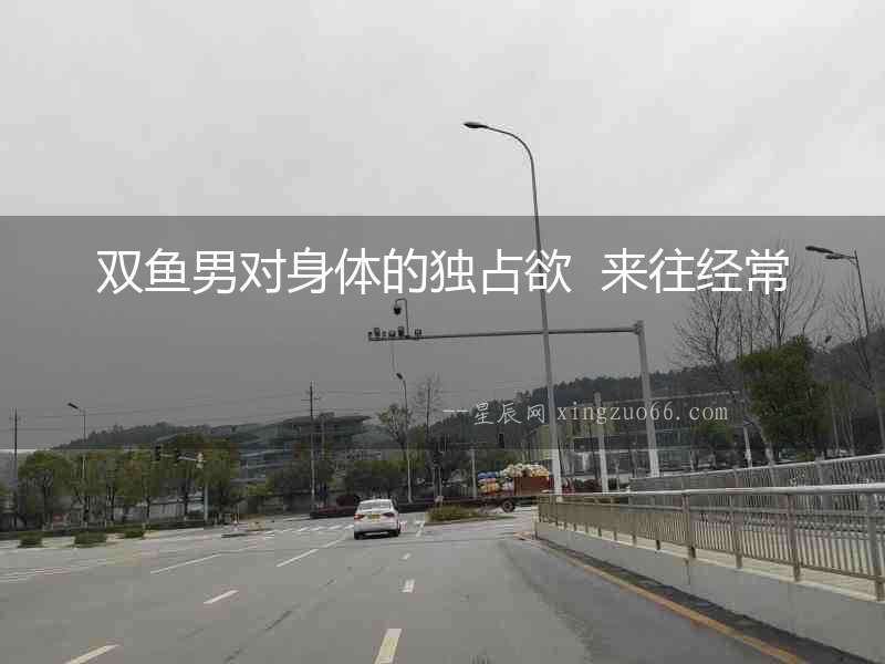 雙魚男對身體的獨占欲  來往經常