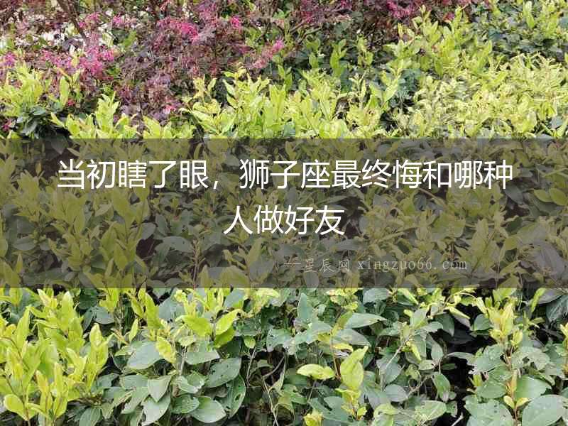 當初瞎了眼，獅子座最終悔和哪種人做好友