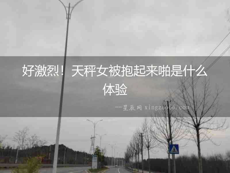 好激烈！天秤女被抱起來啪是什么體驗