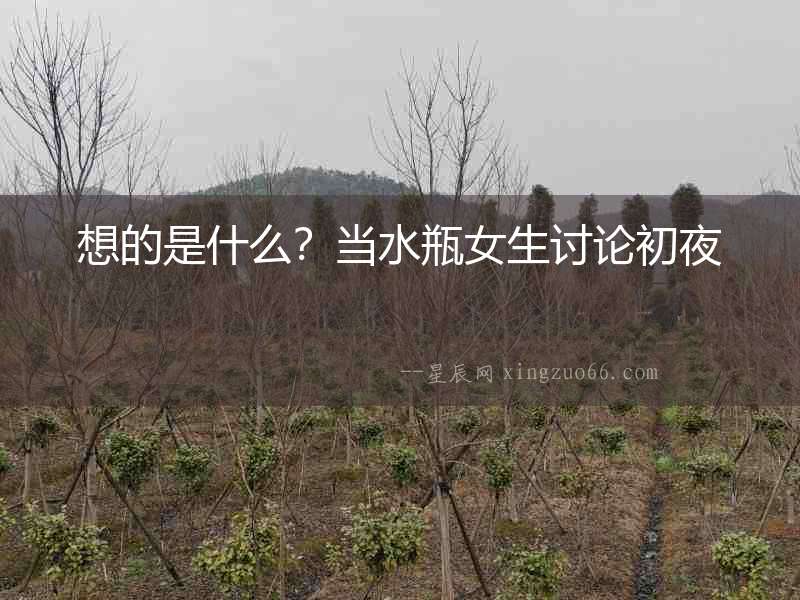 想的是什么？當(dāng)水瓶女生討論初夜