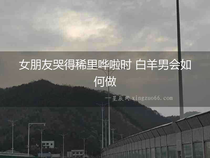 女朋友哭得稀里嘩啦時 白羊男會如何做