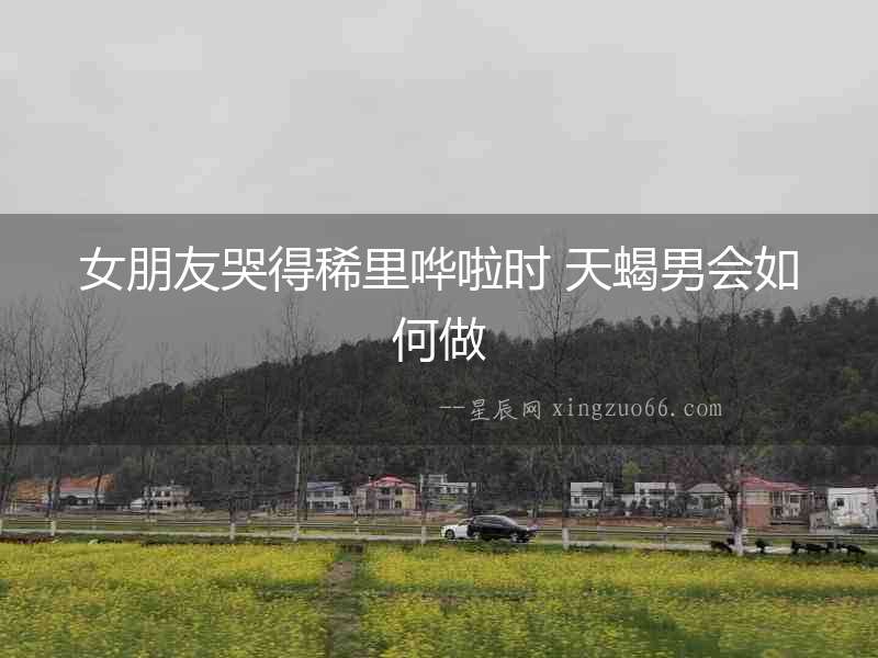女朋友哭得稀里嘩啦時 天蝎男會如何做