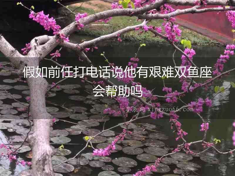 假如前任打電話說他有艱難雙魚座會幫助嗎