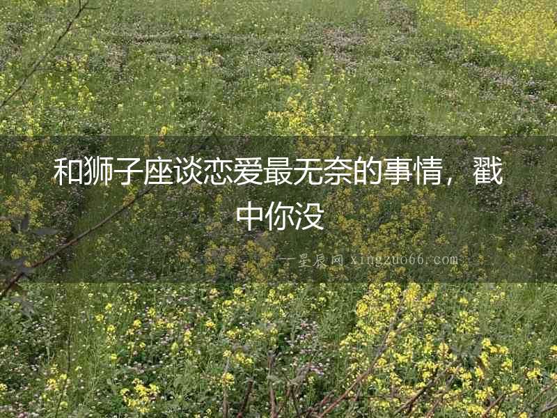 和獅子座談戀愛最無奈的事情，戳中你沒