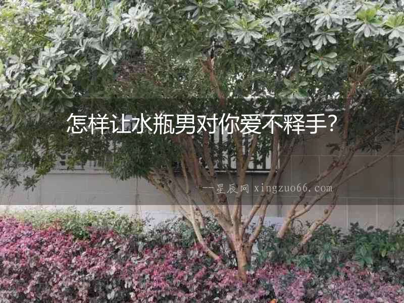 怎樣讓水瓶男對你愛不釋手？