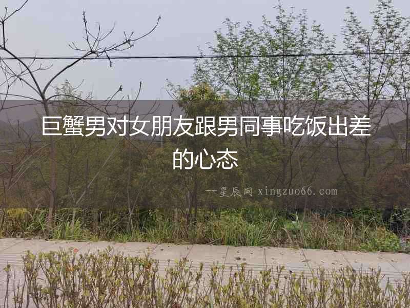 巨蟹男對女朋友跟男同事吃飯出差的心態
