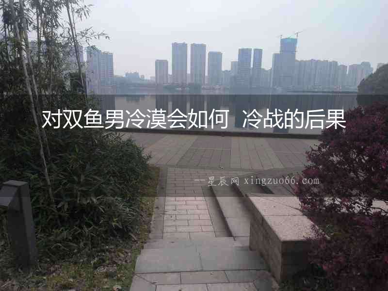 對雙魚男冷漠會如何  冷戰的后果