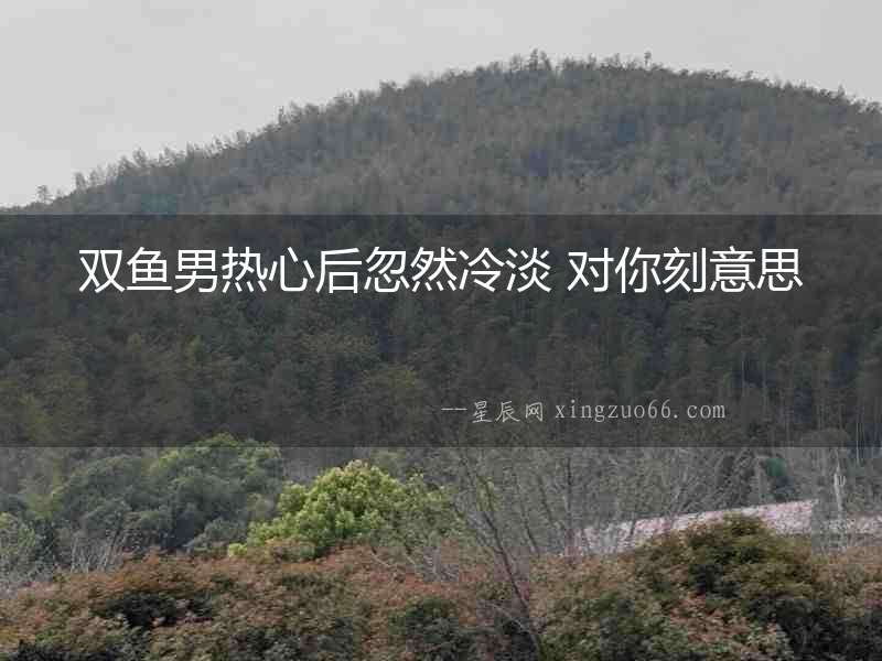 雙魚男熱心后忽然冷淡 對你刻意思