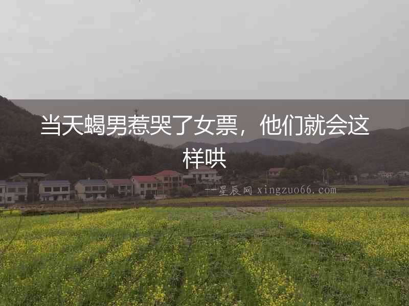 當天蝎男惹哭了女票，他們就會這樣哄