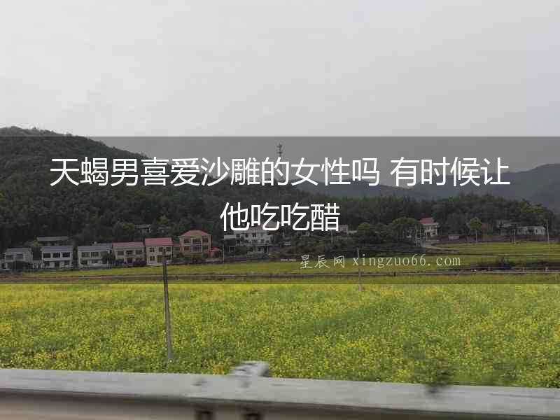 天蝎男喜愛沙雕的女性嗎 有時候讓他吃吃醋