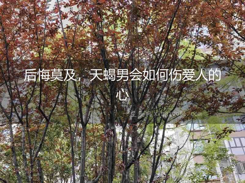 后悔莫及，天蝎男會如何傷愛人的心