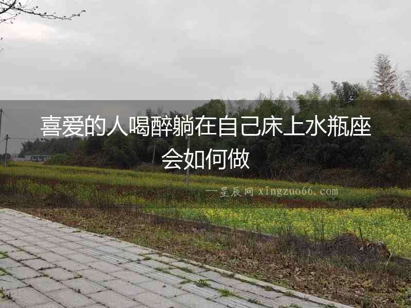 喜愛的人喝醉躺在自己床上水瓶座會(huì)如何做