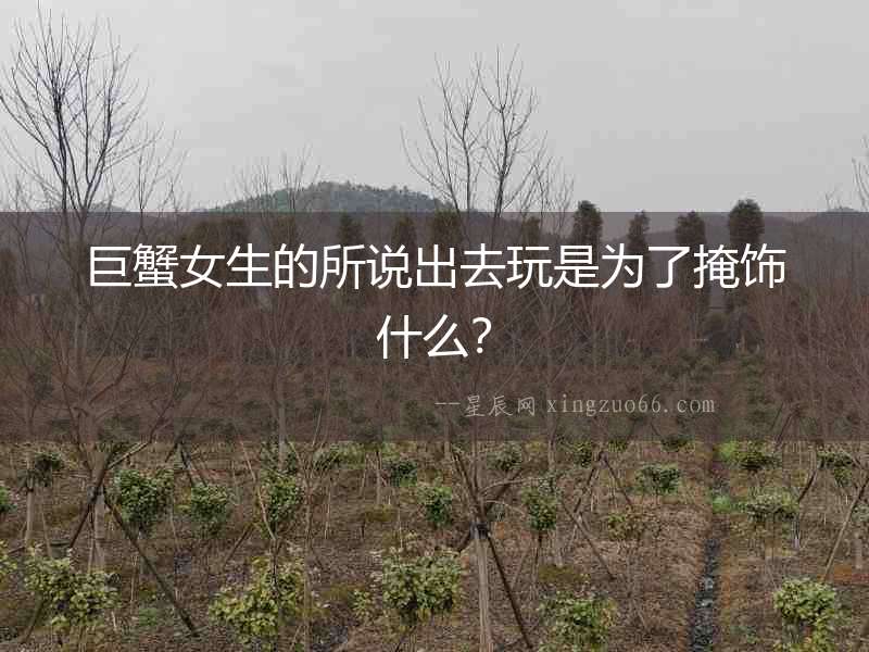 巨蟹女生的所說出去玩是為了掩飾什么？