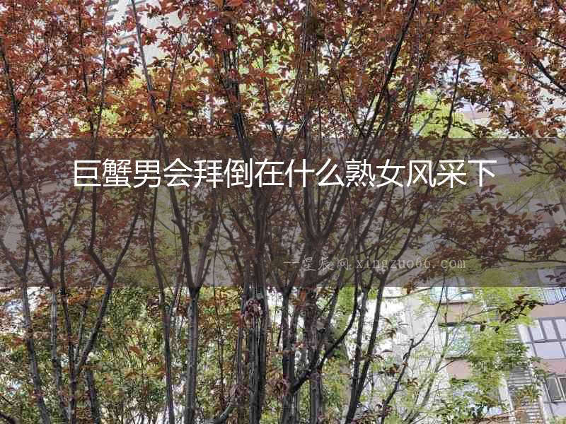 巨蟹男會(huì)拜倒在什么熟女風(fēng)采下