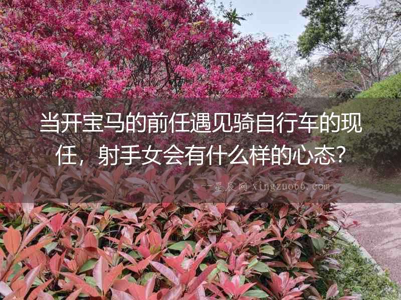 當開寶馬的前任遇見騎自行車的現任，射手女會有什么樣的心態？