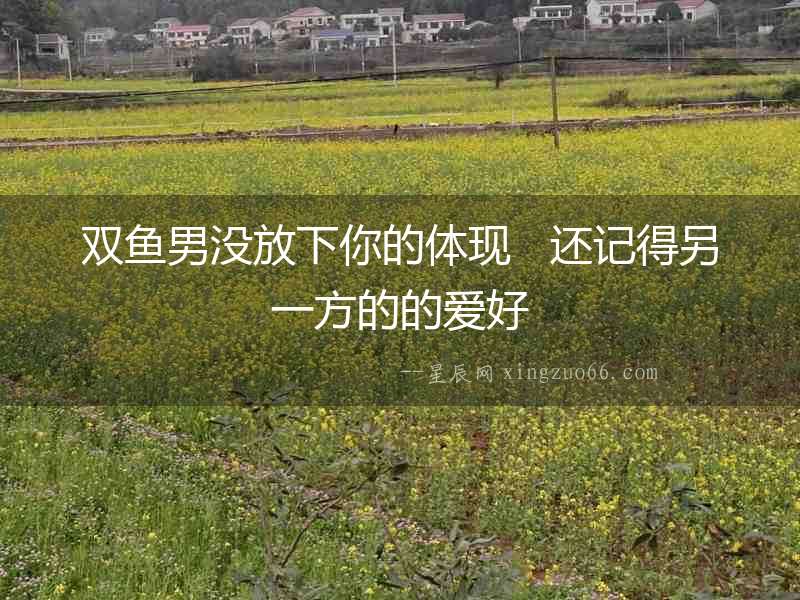 雙魚男沒放下你的體現   還記得另一方的的愛好