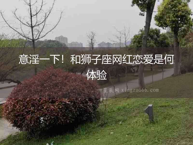 意淫一下！和獅子座網(wǎng)紅戀愛是何體驗