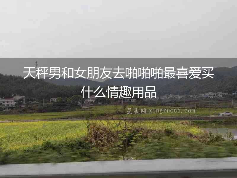 天秤男和女朋友去啪啪啪最喜愛買什么情趣用品