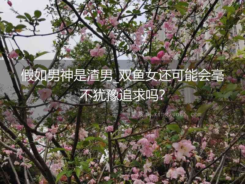 假如男神是渣男_雙魚女還可能會毫不猶豫追求嗎？