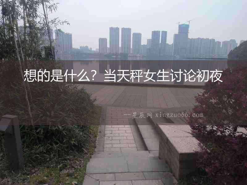 想的是什么？當(dāng)天秤女生討論初夜