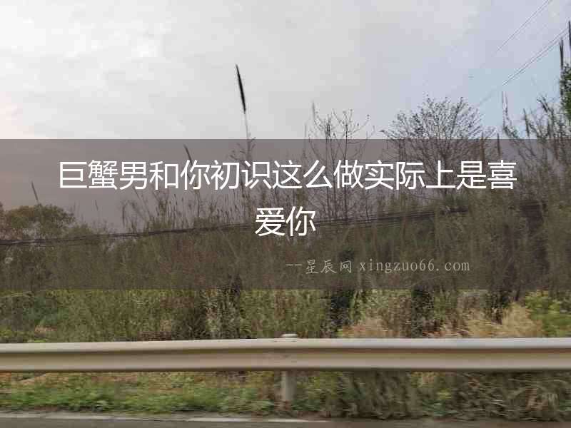 巨蟹男和你初識這么做實際上是喜愛你