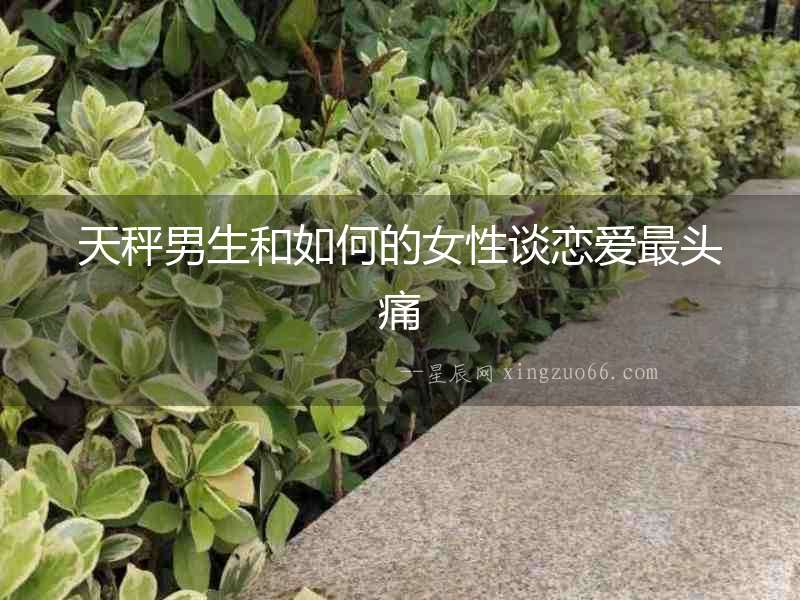 天秤男生和如何的女性談戀愛最頭痛
